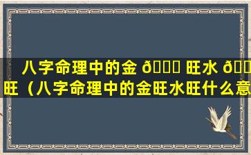 八字命理中的金 🐋 旺水 🐘 旺（八字命理中的金旺水旺什么意思）